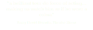 "a brilliant tour de force of acting... making us watch him as if he were a cobra" Barry David Horwitz, Theatre Storm