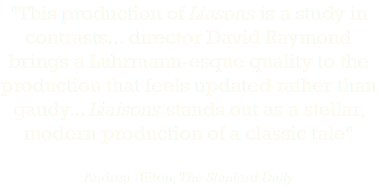 "This production of Liasons is a study in contrasts... director David Raymond brings a Luhrmann-esque quality to the production that feels updated rather than gaudy... Liaisons stands out as a stellar, modern production of a classic tale" Andrea Hilton, The Stanford Daily