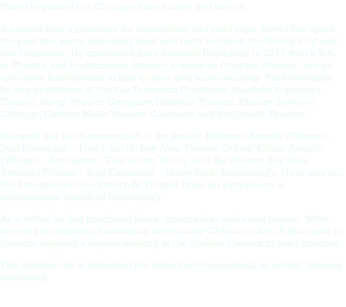 David Raymond is a Chicago-based actor and writer. A nomad with a penchant for masochism and road trips, David has spent the past five years bounding back and forth between the Windy City and San Francisco. He graduated from Stanford University in 2014 with a B.A. in Theatre and Performance Studies, a minor in Creative Writing, and an extensive background in film studies and screenwriting. Professionally, he has performed at the San Francisco Playhouse, Stanford Repertory Theater, Steep Theatre Company, Redtwist Theatre, Theatre Seven of Chicago, Custom Made Theatre Company, and Brightside Theatre. His work has been recognized at the Joseph Jefferson Awards (Winner – Best Ensemble – Posh), the SF Bay Area Theatre Critics’ Circle Awards (Winner – Best Actor – This Is Our Youth), and the Theatre Bay Area Awards (Winner – Best Ensemble – Moby Dick: Rehearsed). He is also the 2013 recipient of the Evelyn M. Draper Prize for excellence in performance (Stanford University). As a writer he has produced plays, screenplays and short stories. Most recently his raunchy, backwards two-hander Christmas Sex: A Romance in Reverse enjoyed a staged-reading at the Shelton Theater in San Francisco. This summer he is attending the School at Steppenwolf, an actors' training residency. 