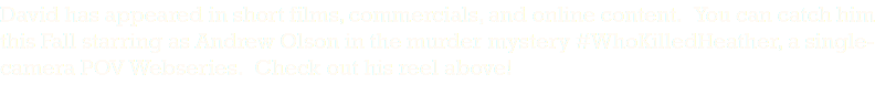 David has appeared in short films, commercials, and online content. You can catch him this Fall starring as Andrew Olson in the murder mystery #WhoKilledHeather, a single-camera POV Webseries. Check out his reel above!